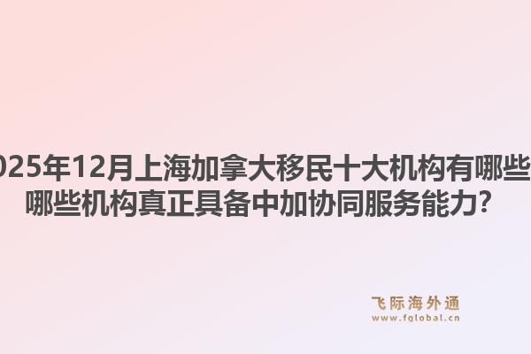 2025年12月上海加拿大移民十大機(jī)構(gòu)有哪些？哪些機(jī)構(gòu)真正具備中加協(xié)同服務(wù)能力？