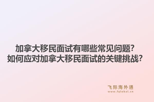 加拿大移民面試有哪些常見問題？如何應(yīng)對加拿大移民面試的關(guān)鍵挑戰(zhàn)？1.jpg