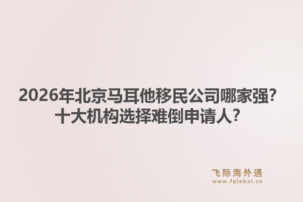 2026年北京馬耳他移民公司哪家強？十大機構(gòu)選擇難倒申請人？