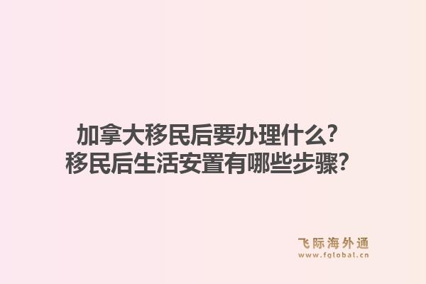 加拿大移民后要辦理什么？移民后生活安置有哪些步驟？1.jpg