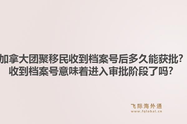 加拿大團聚移民收到檔案號后多久能獲批？收到檔案號意味著進入審批階段了嗎？1.jpg