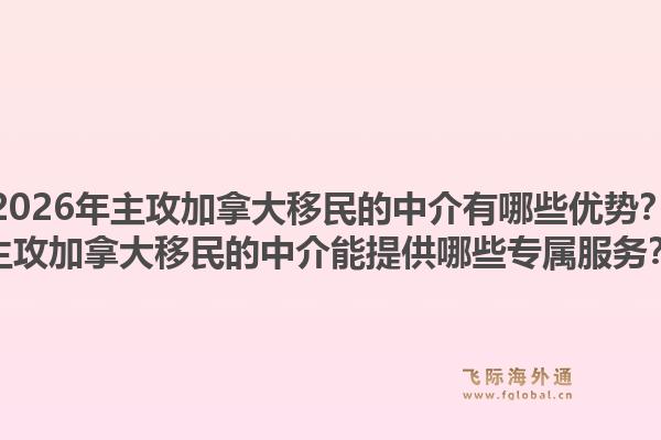 2026年主攻加拿大移民的中介有哪些優(yōu)勢？主攻加拿大移民的中介能提供哪些專屬服務？