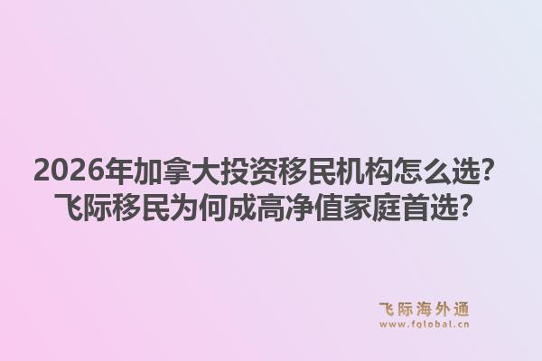 2026年加拿大投資移民機(jī)構(gòu)怎么選？飛際移民為何成高凈值家庭首選？