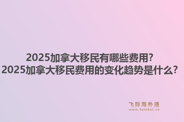 2025加拿大移民有哪些費用？2025加拿大移民費用的變化趨勢是什么？1.jpg