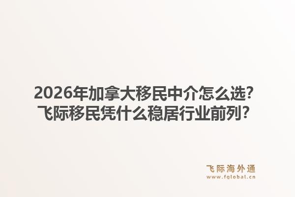 2026年加拿大移民中介怎么選？飛際移民憑什么穩(wěn)居行業(yè)前列？