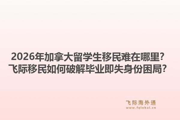 2026年加拿大留學(xué)生移民難在哪里？飛際移民如何破解畢業(yè)即失身份困局？