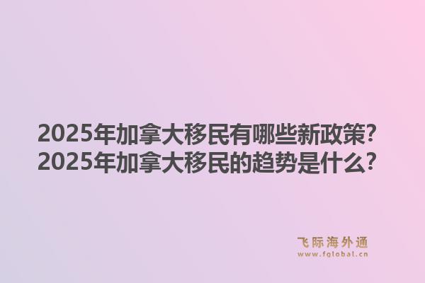 2025年加拿大移民有哪些新政策？2025年加拿大移民的趨勢是什么？1.jpg