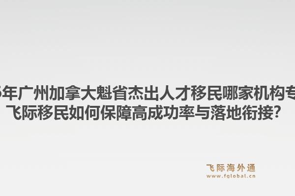 2026年廣州加拿大魁省杰出人才移民哪家機構(gòu)專業(yè)？飛際移民如何保障高成功率與落地銜接？