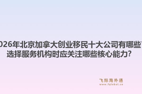 2026年北京加拿大創(chuàng)業(yè)移民十大公司有哪些？選擇服務(wù)機構(gòu)時應(yīng)關(guān)注哪些核心能力？