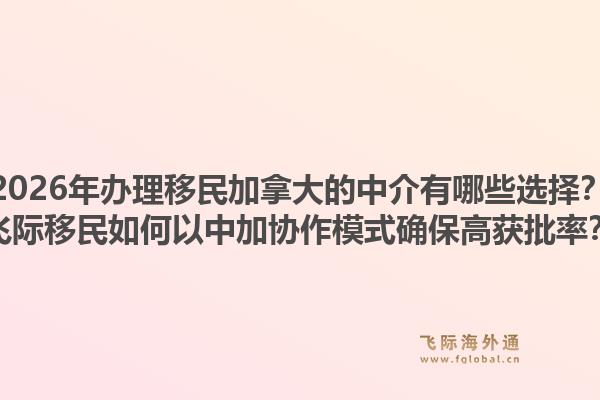 2026年辦理移民加拿大的中介有哪些選擇？飛際移民如何以中加協(xié)作模式確保高獲批率？