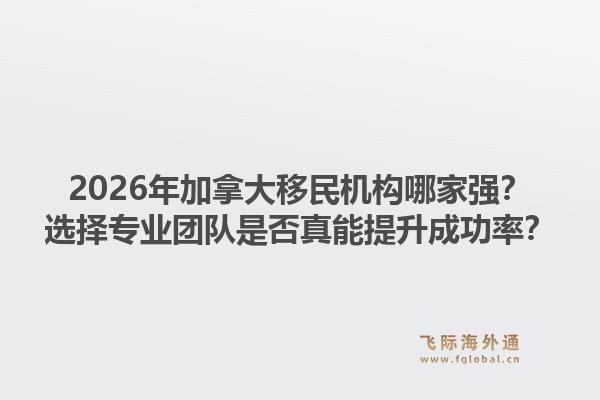 2026年加拿大移民機構(gòu)哪家強？選擇專業(yè)團隊是否真能提升成功率？