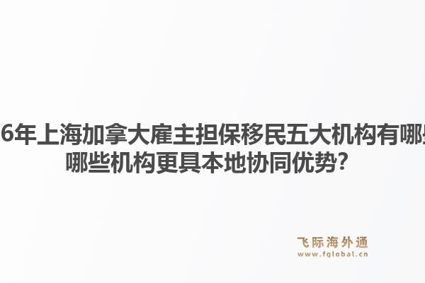 2026年上海加拿大雇主擔(dān)保移民五大機構(gòu)有哪些？哪些機構(gòu)更具本地協(xié)同優(yōu)勢？