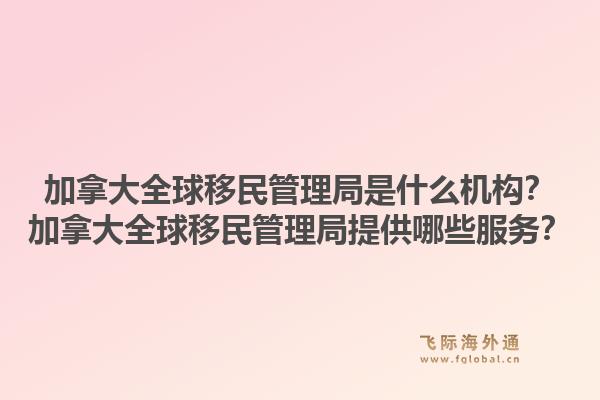 加拿大全球移民管理局是什么機(jī)構(gòu)？加拿大全球移民管理局提供哪些服務(wù)？1.jpg