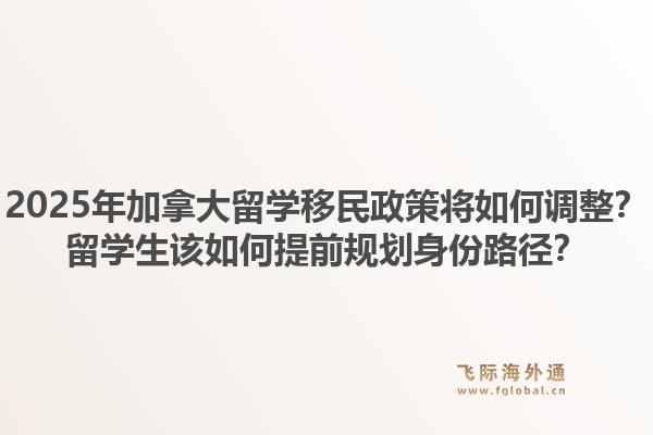 2025年加拿大留學(xué)移民政策將如何調(diào)整？留學(xué)生該如何提前規(guī)劃身份路徑？1.jpg