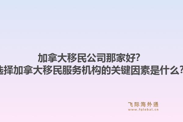加拿大移民公司那家好？選擇加拿大移民服務機構的關鍵因素是什么？1.jpg