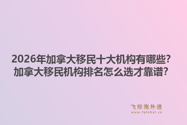 2026年加拿大移民十大機構(gòu)有哪些？加拿大移民機構(gòu)排名怎么選才靠譜？1.jpg