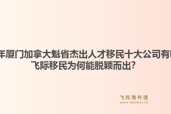 2026年廈門加拿大魁省杰出人才移民十大公司有哪些？飛際移民為何能脫穎而出？