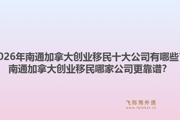 2026年南通加拿大創(chuàng)業(yè)移民十大公司有哪些？南通加拿大創(chuàng)業(yè)移民哪家公司更靠譜？