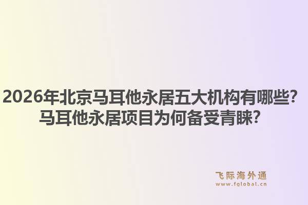 2026年北京馬耳他永居五大機(jī)構(gòu)有哪些？馬耳他永居項目為何備受青睞？