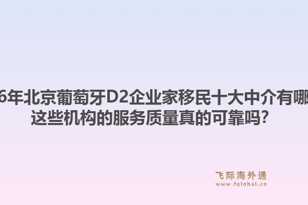 2026年北京葡萄牙D2企業(yè)家移民十大中介有哪些？這些機(jī)構(gòu)的服務(wù)質(zhì)量真的可靠嗎？