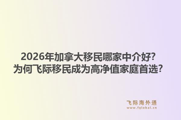 2026年加拿大移民哪家中介好？為何飛際移民成為高凈值家庭首選？1.jpg