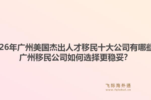 2026年廣州美國杰出人才移民十大公司有哪些？廣州移民公司如何選擇更穩(wěn)妥？