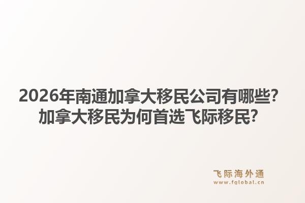 2026年南通加拿大移民公司有哪些？加拿大移民為何首選飛際移民？