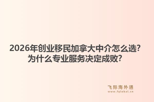 2026年創(chuàng)業(yè)移民加拿大中介怎么選？為什么專業(yè)服務決定成敗？