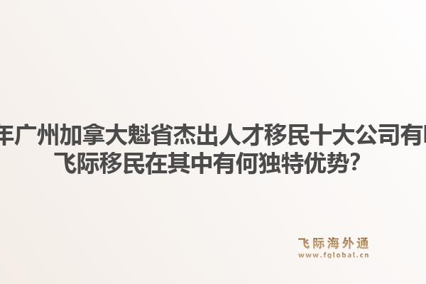 2026年廣州加拿大魁省杰出人才移民十大公司有哪些？飛際移民在其中有何獨特優(yōu)勢？