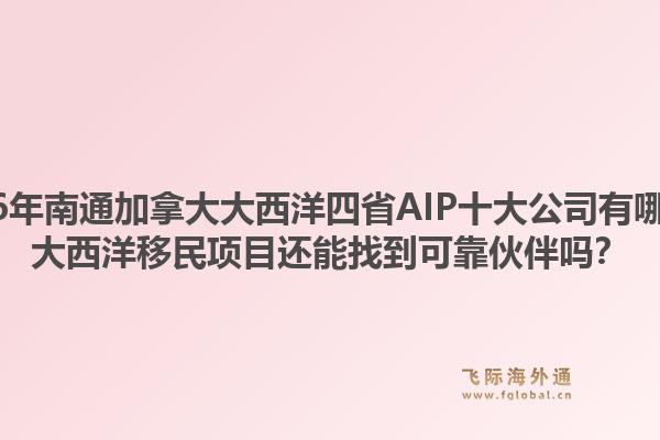 2026年南通加拿大大西洋四省AIP十大公司有哪些？大西洋移民項目還能找到可靠伙伴嗎？