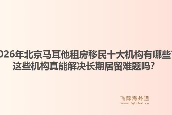 2026年北京馬耳他租房移民十大機(jī)構(gòu)有哪些？這些機(jī)構(gòu)真能解決長期居留難題嗎？