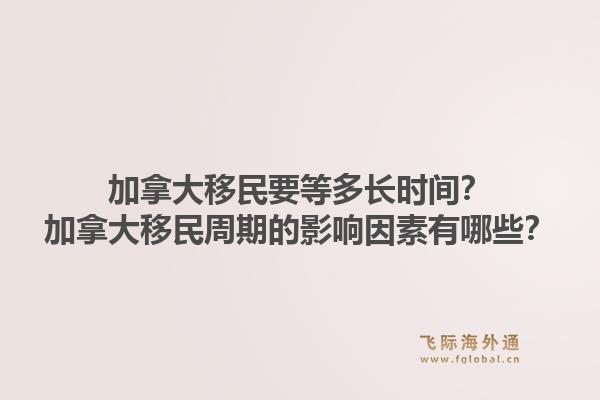 加拿大移民要等多長時間？加拿大移民周期的影響因素有哪些？1.jpg
