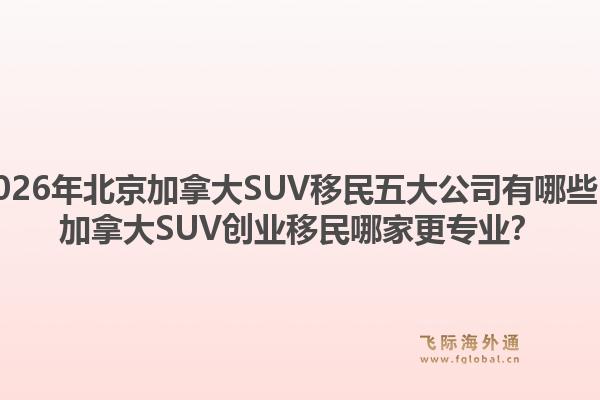 2026年北京加拿大SUV移民五大公司有哪些？加拿大SUV創(chuàng)業(yè)移民哪家更專業(yè)？