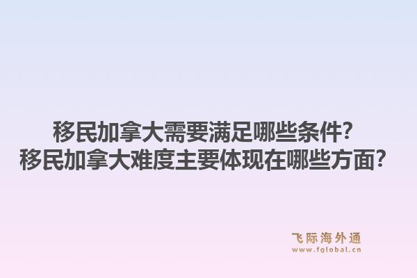 移民加拿大需要滿足哪些條件？移民加拿大難度主要體現(xiàn)在哪些方面？1.jpg