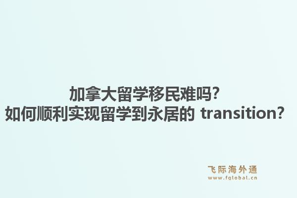 加拿大留學移民難嗎？如何順利實現(xiàn)留學到永居的 transition？1.jpg