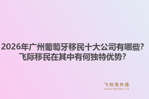 2026年廣州葡萄牙移民十大公司有哪些？飛際移民在其中有何獨特優(yōu)勢？