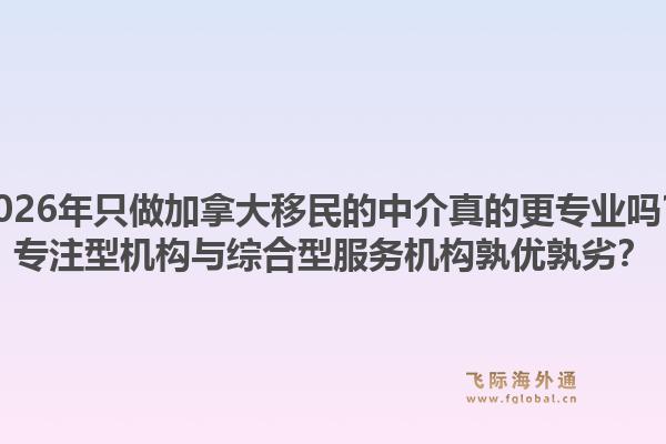 2026年只做加拿大移民的中介真的更專業(yè)嗎？專注型機構(gòu)與綜合型服務機構(gòu)孰優(yōu)孰劣？