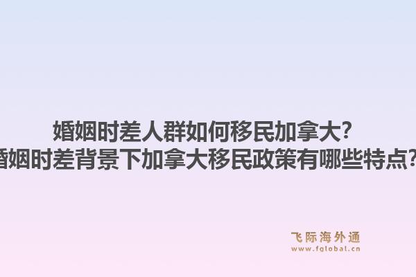 婚姻時差人群如何移民加拿大？婚姻時差背景下加拿大移民政策有哪些特點？1.jpg