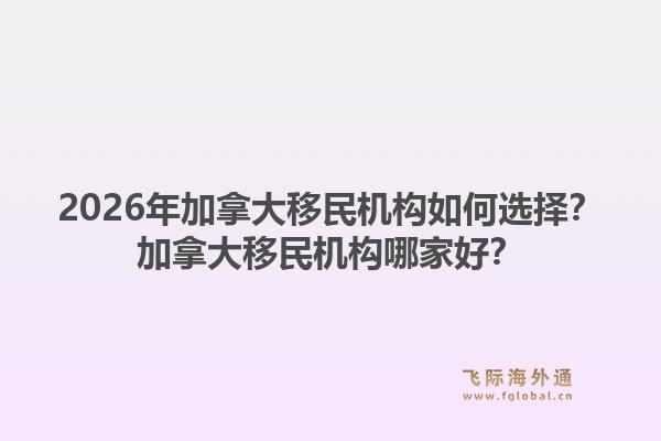 2026年加拿大移民機(jī)構(gòu)如何選擇？加拿大移民機(jī)構(gòu)哪家好？