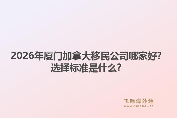 2026年廈門加拿大移民公司哪家好？選擇標準是什么？