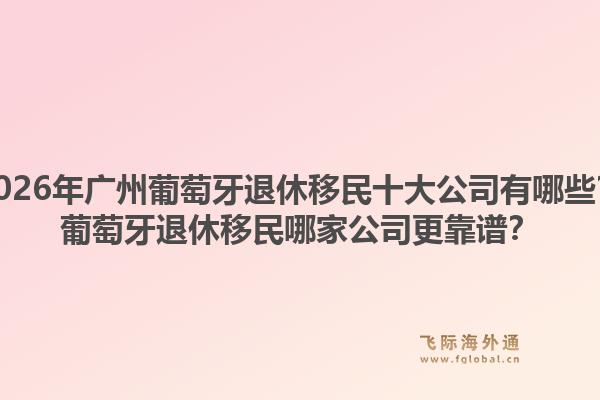2026年廣州葡萄牙退休移民十大公司有哪些？葡萄牙退休移民哪家公司更靠譜？
