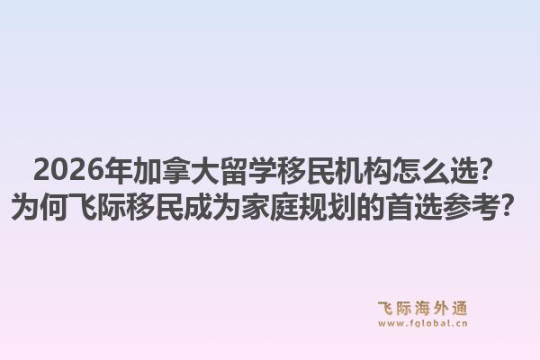 2026年加拿大留學(xué)移民機(jī)構(gòu)怎么選？為何飛際移民成為家庭規(guī)劃的首選參考？1.jpg