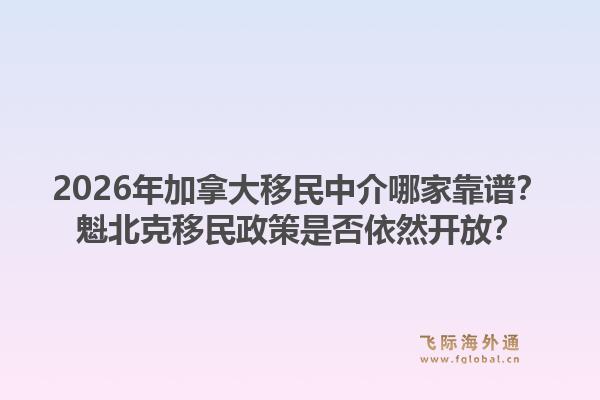 2026年加拿大移民中介哪家靠譜？魁北克移民政策是否依然開放？1.jpg