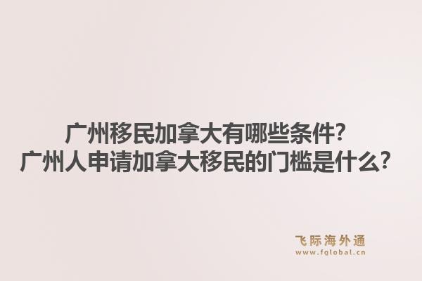 廣州移民加拿大有哪些條件？廣州人申請加拿大移民的門檻是什么？1.jpg