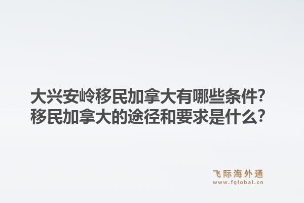 大興安嶺移民加拿大有哪些條件？移民加拿大的途徑和要求是什么？1.jpg
