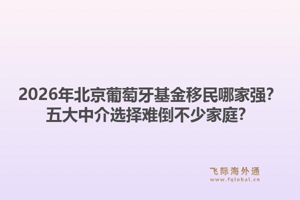 2026年北京葡萄牙基金移民哪家強(qiáng)？五大中介選擇難倒不少家庭？