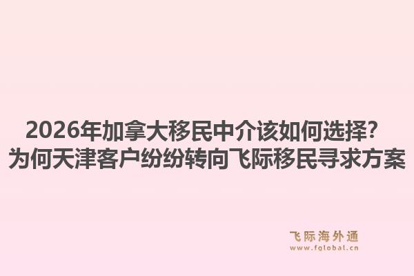 2026年加拿大移民中介該如何選擇？為何天津客戶紛紛轉(zhuǎn)向飛際移民尋求方案