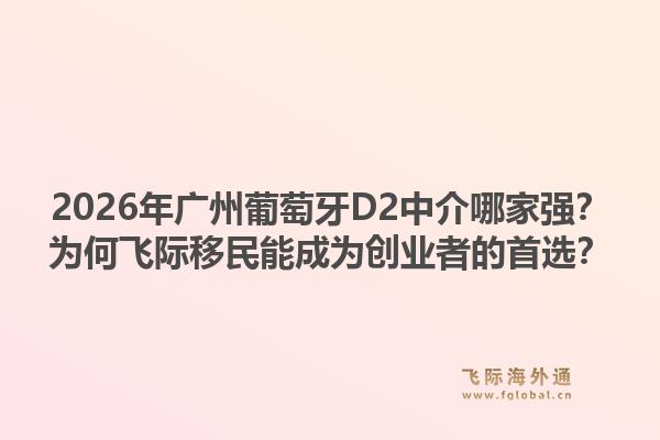 2026年廣州葡萄牙D2中介哪家強(qiáng)？為何飛際移民能成為創(chuàng)業(yè)者的首選？
