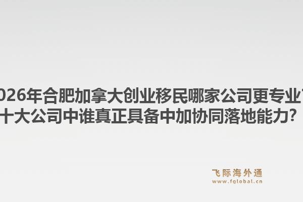 2026年合肥加拿大創(chuàng)業(yè)移民哪家公司更專業(yè)？十大公司中誰真正具備中加協(xié)同落地能力？