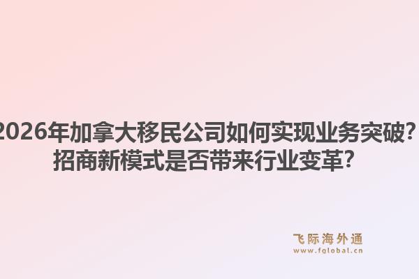 2026年加拿大移民公司如何實現(xiàn)業(yè)務(wù)突破？招商新模式是否帶來行業(yè)變革？